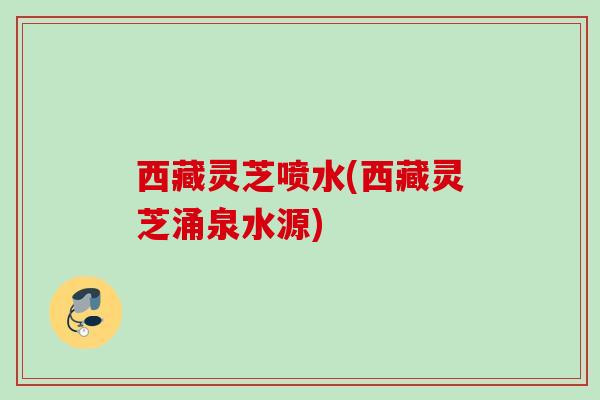 西藏灵芝喷水(西藏灵芝涌泉水源)