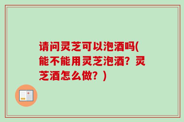请问灵芝可以泡酒吗(能不能用灵芝泡酒？灵芝酒怎么做？)