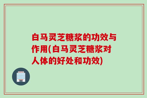 白马灵芝糖浆的功效与作用(白马灵芝糖浆对人体的好处和功效)