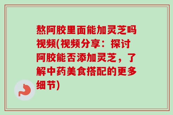 熬阿胶里面能加灵芝吗视频(视频分享：探讨阿胶能否添加灵芝，了解中药美食搭配的更多细节)