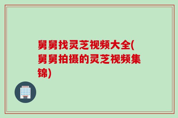 舅舅找灵芝视频大全(舅舅拍摄的灵芝视频集锦)