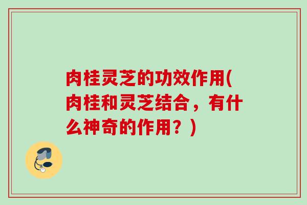 肉桂灵芝的功效作用(肉桂和灵芝结合，有什么神奇的作用？)
