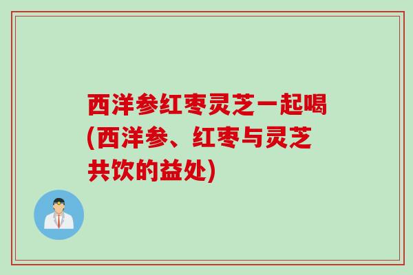 西洋参红枣灵芝一起喝(西洋参、红枣与灵芝共饮的益处)