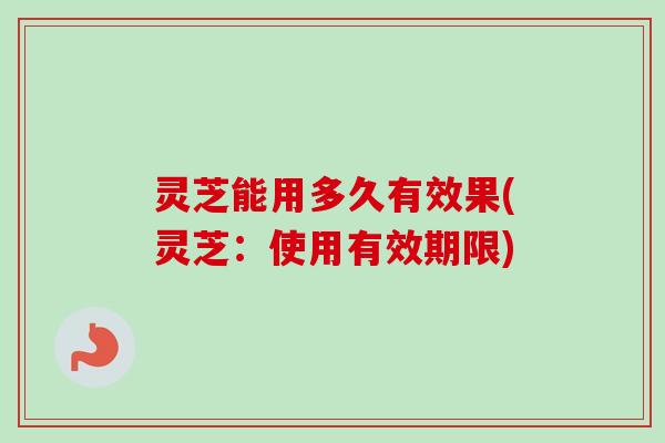 灵芝能用多久有效果(灵芝：使用有效期限)