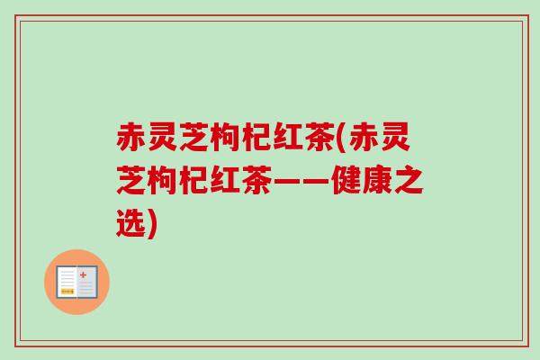 赤灵芝枸杞红茶(赤灵芝枸杞红茶——健康之选)