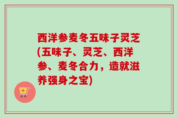 西洋参麦冬五味子灵芝(五味子、灵芝、西洋参、麦冬合力，造就滋养强身之宝)