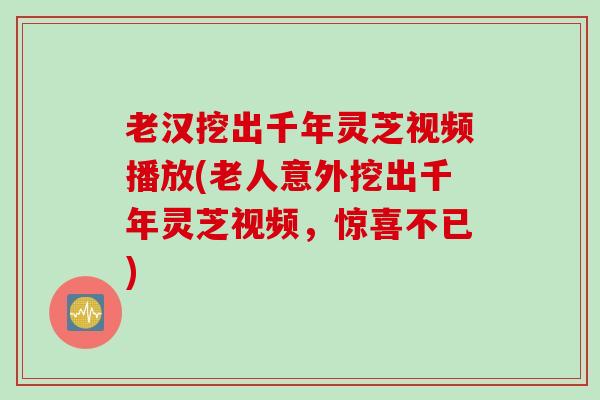 老汉挖出千年灵芝视频播放(老人意外挖出千年灵芝视频，惊喜不已)