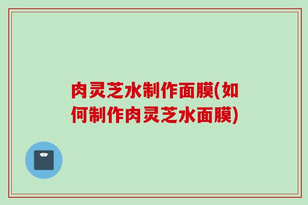 肉灵芝水制作面膜(如何制作肉灵芝水面膜)