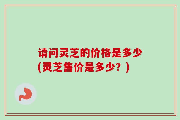请问灵芝的价格是多少(灵芝售价是多少？)