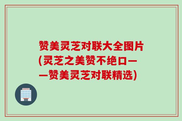 赞美灵芝对联大全图片(灵芝之美赞不绝口——赞美灵芝对联精选)