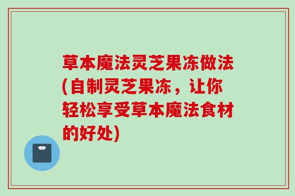 草本魔法灵芝果冻做法(自制灵芝果冻，让你轻松享受草本魔法食材的好处)