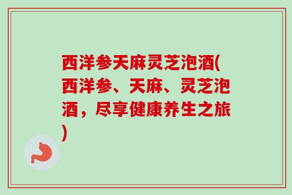 西洋参天麻灵芝泡酒(西洋参、天麻、灵芝泡酒，尽享健康养生之旅)