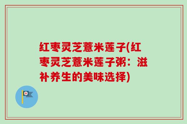 红枣灵芝薏米莲子(红枣灵芝薏米莲子粥：滋补养生的美味选择)