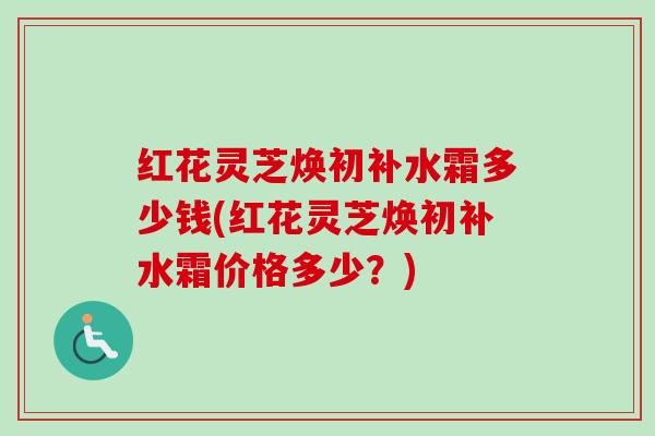 红花灵芝焕初补水霜多少钱(红花灵芝焕初补水霜价格多少？)