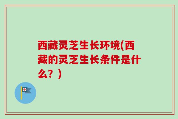 西藏灵芝生长环境(西藏的灵芝生长条件是什么？)
