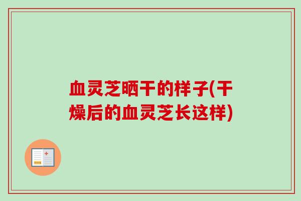 血灵芝晒干的样子(干燥后的血灵芝长这样)