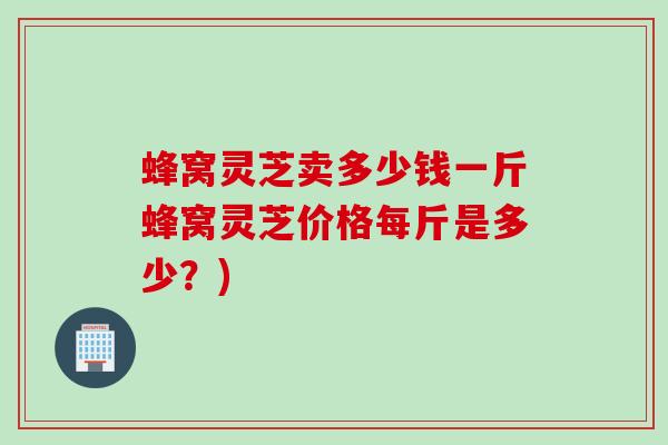 蜂窝灵芝卖多少钱一斤蜂窝灵芝价格每斤是多少？)