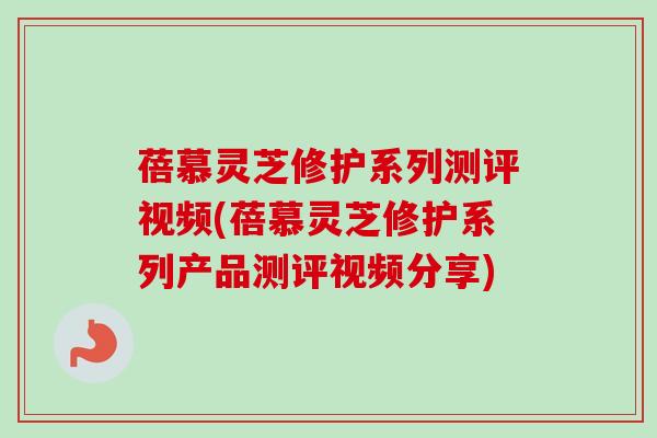 蓓慕灵芝修护系列测评视频(蓓慕灵芝修护系列产品测评视频分享)