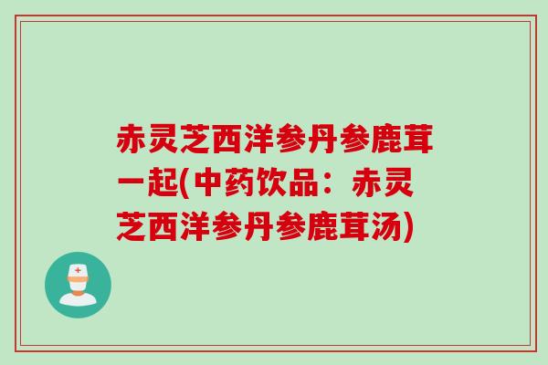 赤灵芝西洋参丹参鹿茸一起(中药饮品：赤灵芝西洋参丹参鹿茸汤)