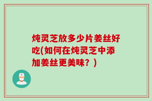 炖灵芝放多少片姜丝好吃(如何在炖灵芝中添加姜丝更美味？)