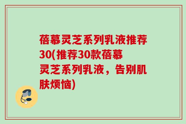 蓓慕灵芝系列乳液推荐30(推荐30款蓓慕灵芝系列乳液,告别烦恼) 蓓慕灵芝系列乳液推荐30(推荐30款蓓慕灵芝系列乳液,告别烦恼)