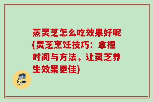 蒸灵芝怎么吃效果好呢(灵芝烹饪技巧：拿捏时间与方法，让灵芝养生效果更佳)