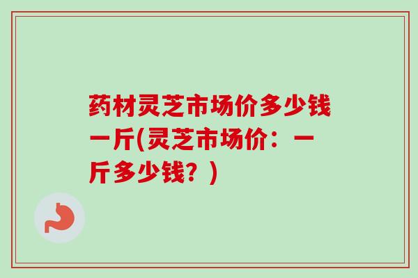 药材灵芝市场价多少钱一斤(灵芝市场价：一斤多少钱？)