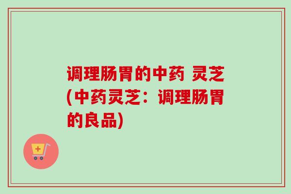 调理肠胃的中药 灵芝(中药灵芝：调理肠胃的良品)