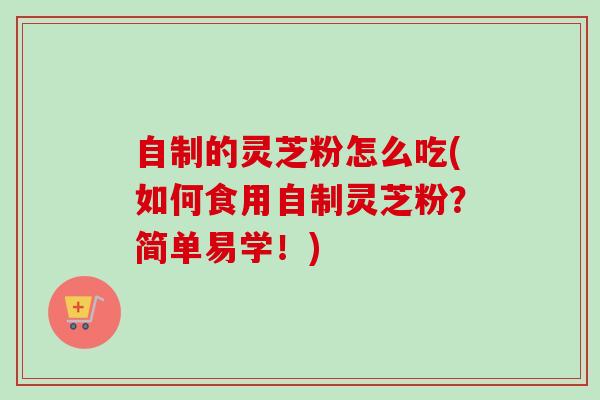 自制的灵芝粉怎么吃(如何食用自制灵芝粉？简单易学！)