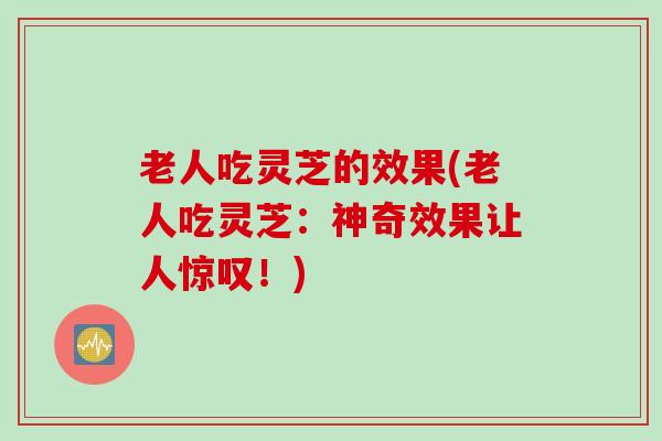 老人吃灵芝的效果(老人吃灵芝：神奇效果让人惊叹！)