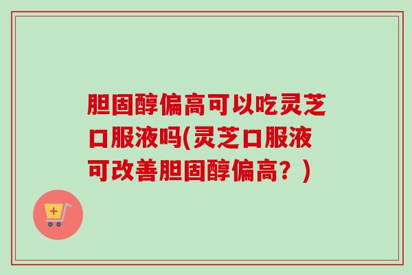 胆固醇偏高可以吃灵芝口服液吗(灵芝口服液可改善胆固醇偏高？)