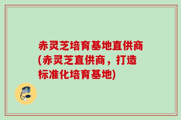 赤灵芝培育基地直供商(赤灵芝直供商，打造标准化培育基地)