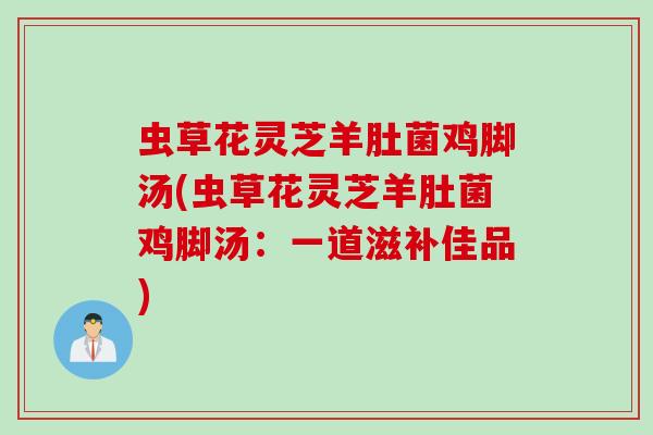 虫草花灵芝羊肚菌鸡脚汤(虫草花灵芝羊肚菌鸡脚汤：一道滋补佳品)