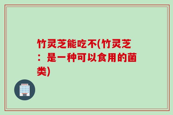 竹灵芝能吃不(竹灵芝：是一种可以食用的菌类)