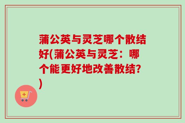 蒲公英与灵芝哪个散结好(蒲公英与灵芝:哪个能更好地改善散结?) 蒲公英与灵芝哪个散结好(蒲公英与灵芝:哪个能更好地改善散结?)