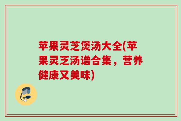 苹果灵芝煲汤大全(苹果灵芝汤谱合集，营养健康又美味)