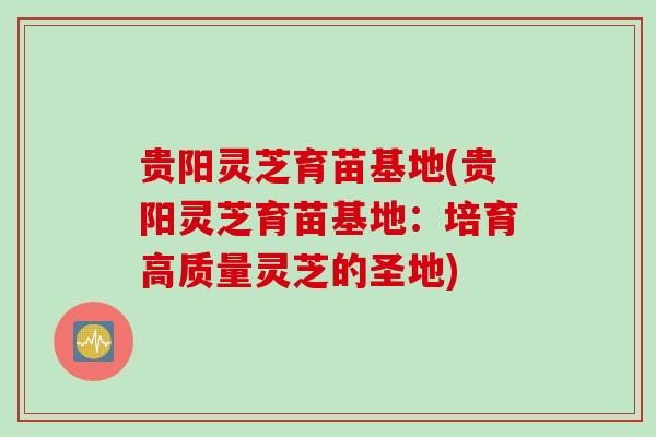 贵阳灵芝育苗基地(贵阳灵芝育苗基地：培育高质量灵芝的圣地)