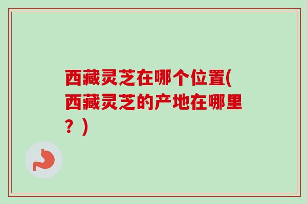 西藏灵芝在哪个位置(西藏灵芝的产地在哪里？)