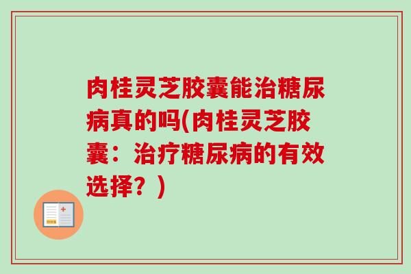 肉桂灵芝胶囊能治糖尿病真的吗(肉桂灵芝胶囊：治疗糖尿病的有效选择？)