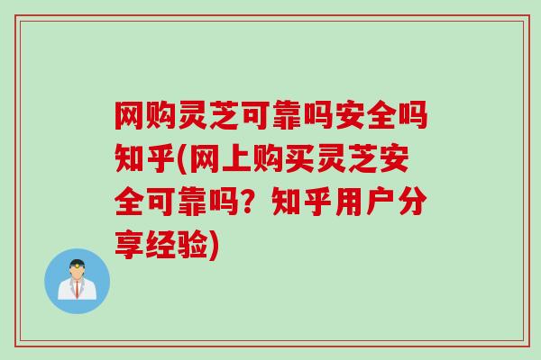 网购灵芝可靠吗安全吗知乎(网上购买灵芝安全可靠吗？知乎用户分享经验)