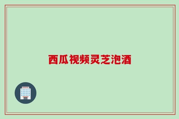 西瓜视频灵芝泡酒