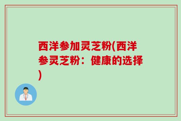 西洋参加灵芝粉(西洋参灵芝粉：健康的选择)