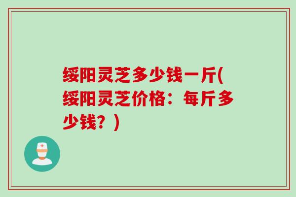 绥阳灵芝多少钱一斤(绥阳灵芝价格：每斤多少钱？)