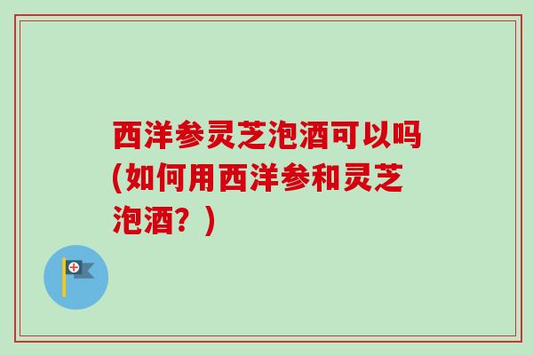 西洋参灵芝泡酒可以吗(如何用西洋参和灵芝泡酒？)