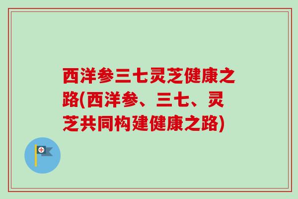 西洋参三七灵芝健康之路(西洋参、三七、灵芝共同构建健康之路)