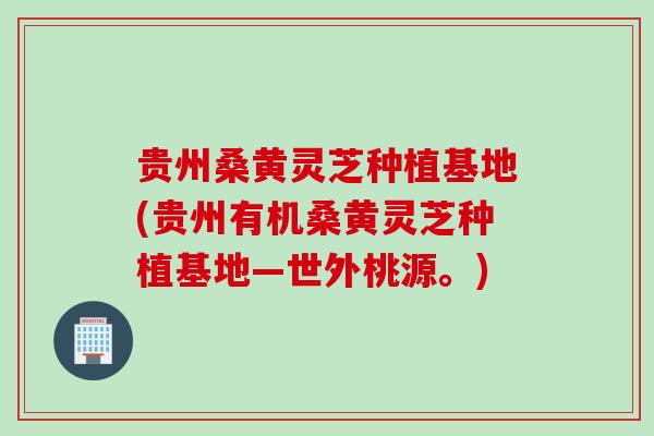 贵州桑黄灵芝种植基地(贵州有机桑黄灵芝种植基地—世外桃源。)