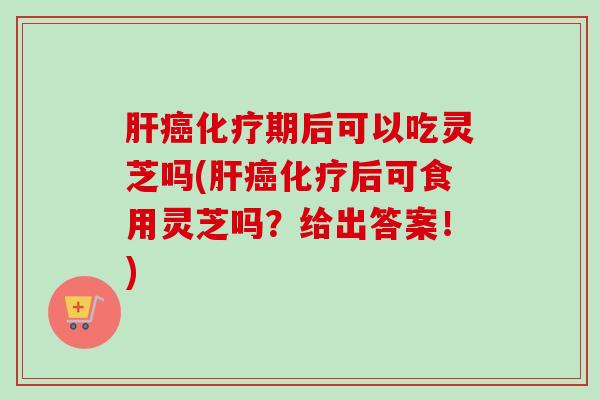 肝癌化疗期后可以吃灵芝吗(肝癌化疗后可食用灵芝吗？给出答案！)