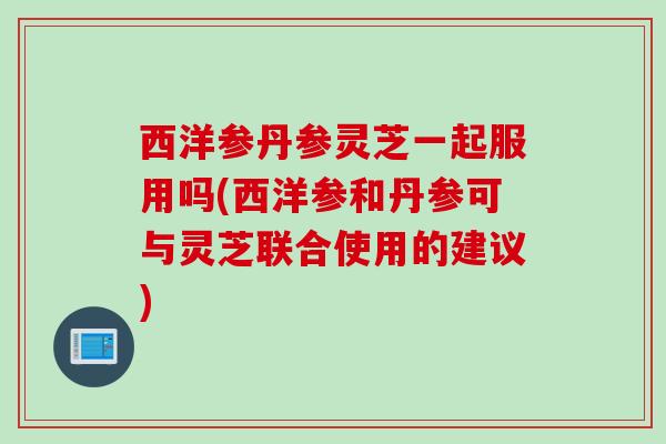 西洋参丹参灵芝一起服用吗(西洋参和丹参可与灵芝联合使用的建议)