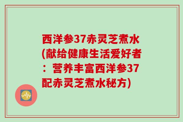 西洋参37赤灵芝煮水(献给健康生活爱好者:营养丰富西洋参37配赤灵芝煮水秘方) 西洋参37赤灵芝煮水(献给健康生活爱好者:营养丰富西洋参37配赤灵芝煮水秘方)