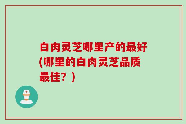 白肉灵芝哪里产的最好(哪里的白肉灵芝品质最佳？)